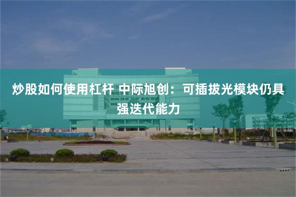 炒股如何使用杠杆 中际旭创:可插拔光模块仍具强迭代能力