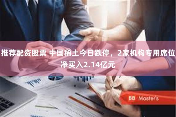 推荐配资股票 中国稀土今日跌停，2家机构专用席位净买入2.14亿元