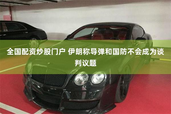 全国配资炒股门户 伊朗称导弹和国防不会成为谈判议题