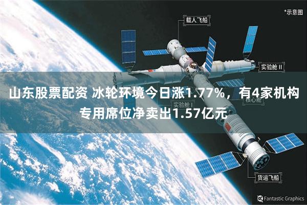 山东股票配资 冰轮环境今日涨1.77%，有4家机构专用席位净卖出1.57亿元