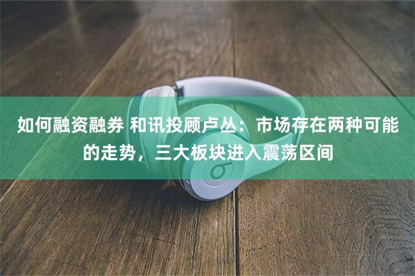 如何融资融券 和讯投顾卢丛：市场存在两种可能的走势，三大板块进入震荡区间