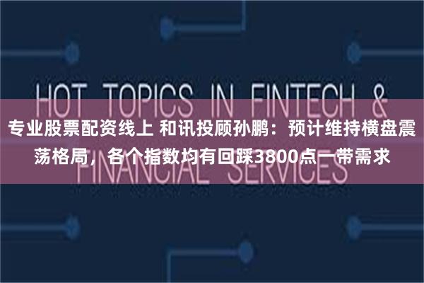 专业股票配资线上 和讯投顾孙鹏：预计维持横盘震荡格局，各个指数均有回踩3800点一带需求