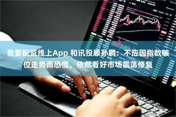 我要配资线上App 和讯投顾孙鹏：不应因指数破位走势而恐慌，依然看好市场震荡修复