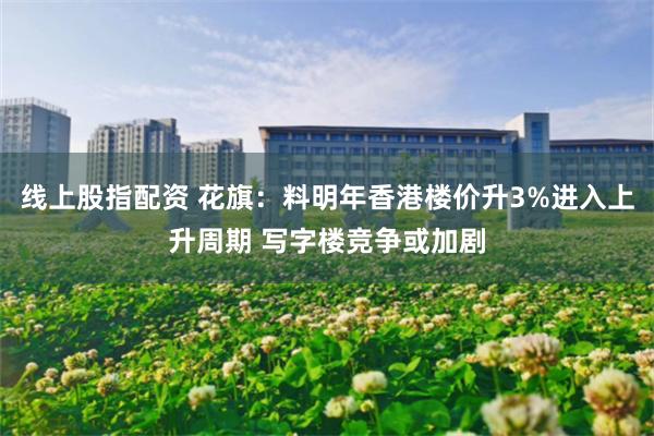 线上股指配资 花旗：料明年香港楼价升3%进入上升周期 写字楼竞争或加剧