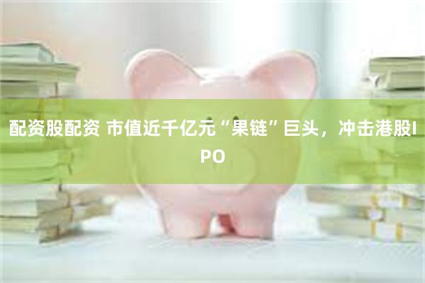 配资股配资 市值近千亿元“果链”巨头，冲击港股IPO