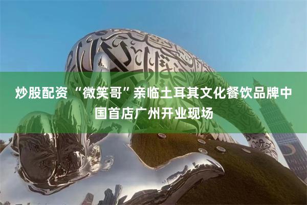 炒股配资 “微笑哥”亲临土耳其文化餐饮品牌中国首店广州开业现场