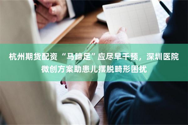 杭州期货配资 “马蹄足”应尽早干预，深圳医院微创方案助患儿摆脱畸形困扰