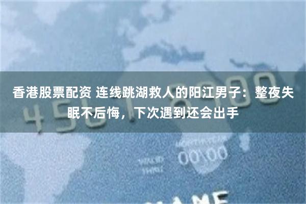 香港股票配资 连线跳湖救人的阳江男子：整夜失眠不后悔，下次遇到还会出手