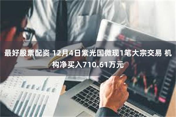 最好股票配资 12月4日紫光国微现1笔大宗交易 机构净买入710.61万元