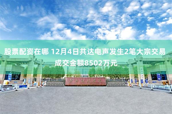 股票配资在哪 12月4日共达电声发生2笔大宗交易 成交金额8502万元