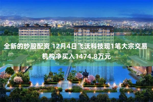 全新的炒股配资 12月4日飞沃科技现1笔大宗交易 机构净买入1474.8万元