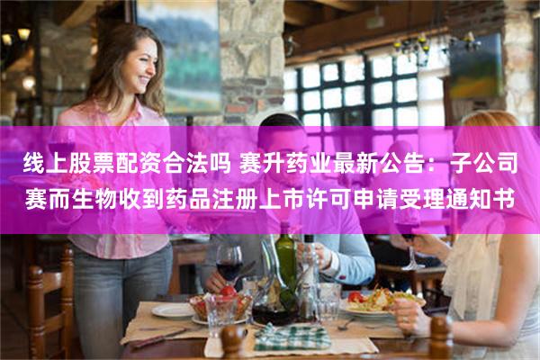 线上股票配资合法吗 赛升药业最新公告：子公司赛而生物收到药品注册上市许可申请受理通知书