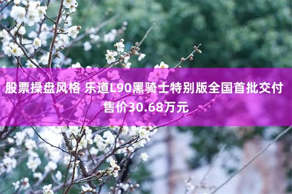 股票操盘风格 乐道L90黑骑士特别版全国首批交付 售价30.68万元