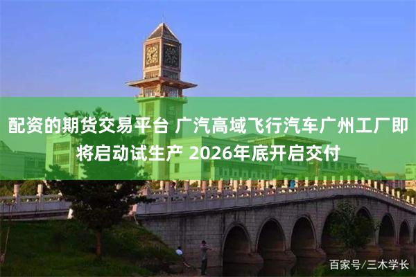 配资的期货交易平台 广汽高域飞行汽车广州工厂即将启动试生产 2026年底开启交付