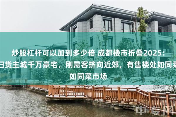 炒股杠杆可以加到多少倍 成都楼市折叠2025：富豪扫货主城千万豪宅，刚需客挤向近郊，有售楼处如同菜市场