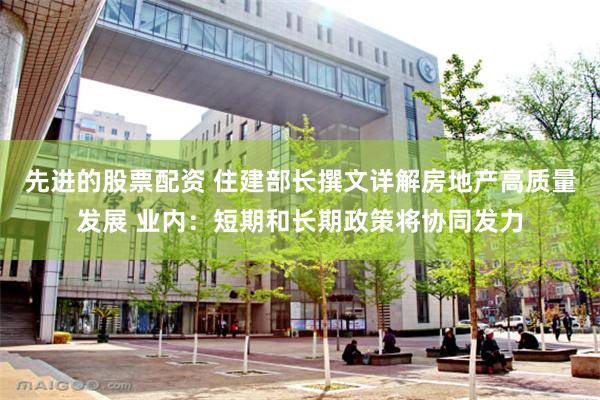 先进的股票配资 住建部长撰文详解房地产高质量发展 业内:短期和长期政策将协同发力