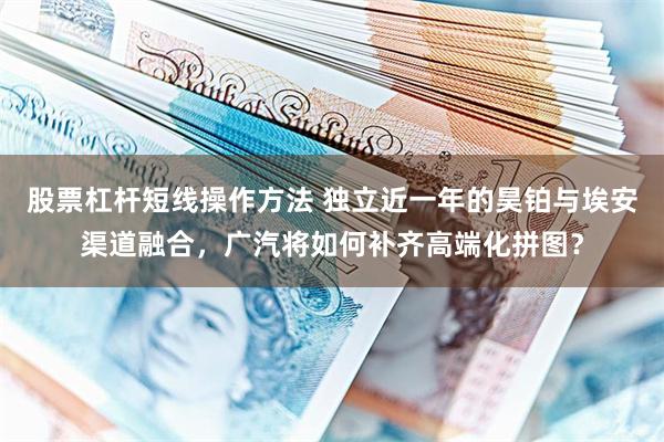 股票杠杆短线操作方法 独立近一年的昊铂与埃安渠道融合，广汽将如何补齐高端化拼图？