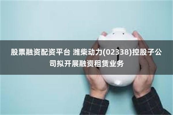 股票融资配资平台 潍柴动力(02338)控股子公司拟开展融资租赁业务