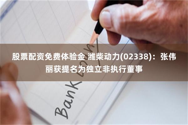 股票配资免费体验金 潍柴动力(02338)：张伟丽获提名为独立非执行董事