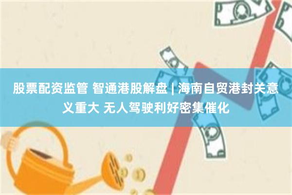 股票配资监管 智通港股解盘 | 海南自贸港封关意义重大 无人驾驶利好密集催化