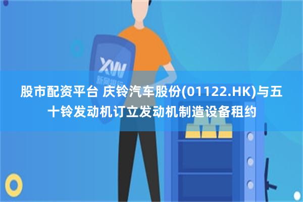 股市配资平台 庆铃汽车股份(01122.HK)与五十铃发动机订立发动机制造设备租约