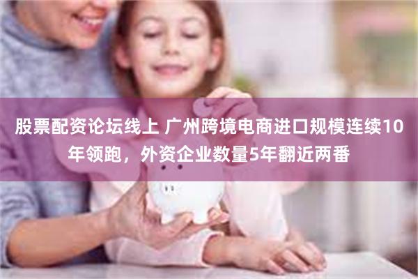 股票配资论坛线上 广州跨境电商进口规模连续10年领跑，外资企业数量5年翻近两番