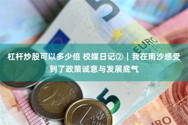 杠杆炒股可以多少倍 校媒日记②｜我在南沙感受到了政策诚意与发展底气