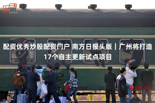配资优秀炒股配资门户 南方日报头版｜广州将打造17个自主更新试点项目