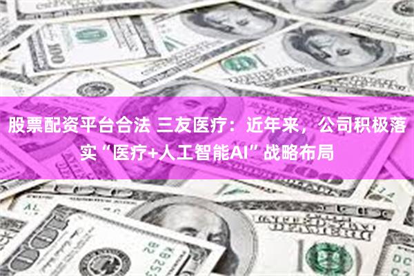 股票配资平台合法 三友医疗：近年来，公司积极落实“医疗+人工智能AI”战略布局