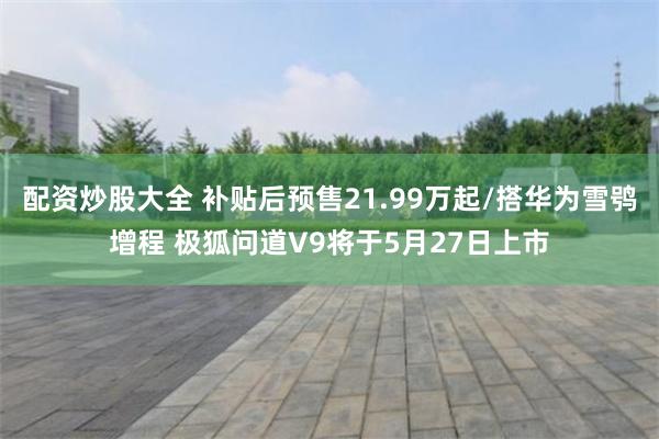 配资炒股大全 补贴后预售21.99万起/搭华为雪鸮增程 极狐问道V9将于5月27日上市