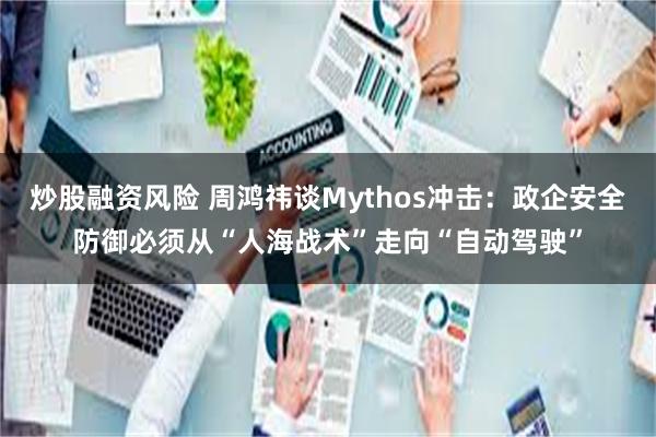 炒股融资风险 周鸿祎谈Mythos冲击：政企安全防御必须从“人海战术”走向“自动驾驶”