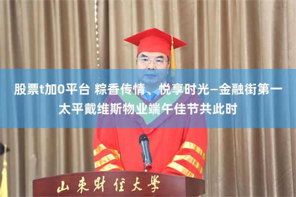 股票t加0平台 粽香传情、悦享时光—金融街第一太平戴维斯物业端午佳节共此时