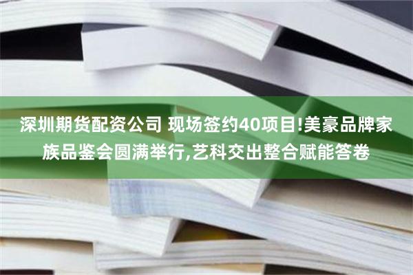 深圳期货配资公司 现场签约40项目!美豪品牌家族品鉴会圆满举行,艺科交出整合赋能答卷