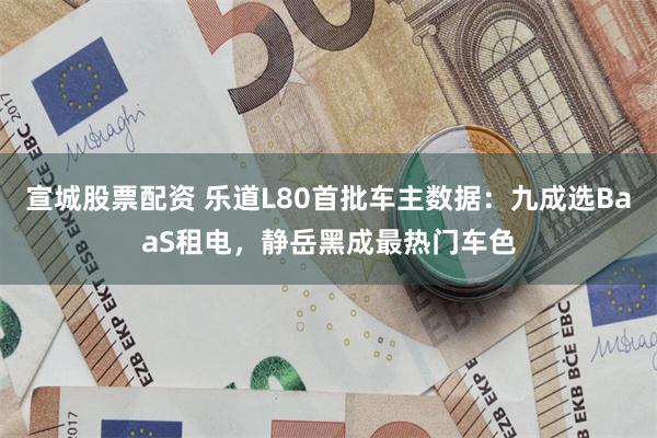 宣城股票配资 乐道L80首批车主数据：九成选BaaS租电，静岳黑成最热门车色