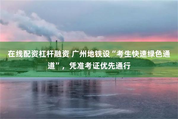 在线配资杠杆融资 广州地铁设“考生快速绿色通道”，凭准考证优先通行