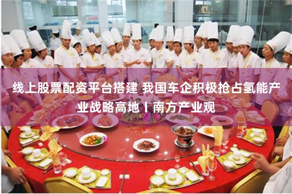 线上股票配资平台搭建 我国车企积极抢占氢能产业战略高地〡南方产业观