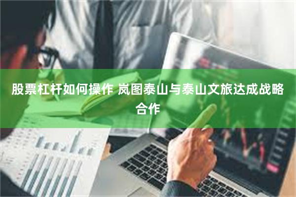 股票杠杆如何操作 岚图泰山与泰山文旅达成战略合作