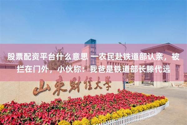 股票配资平台什么意思 一农民赴铁道部认亲，被拦在门外，小伙称：我爸是铁道部长滕代远