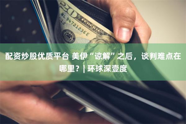 配资炒股优质平台 美伊“谅解”之后，谈判难点在哪里？| 环球深壹度