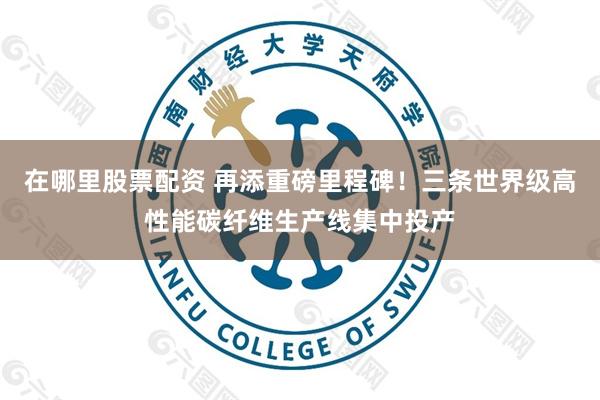 在哪里股票配资 再添重磅里程碑！三条世界级高性能碳纤维生产线集中投产