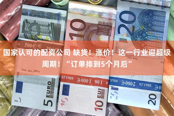 国家认可的配资公司 缺货！涨价！这一行业迎超级周期！“订单排到5个月后”