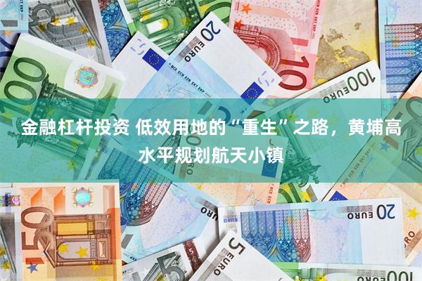 金融杠杆投资 低效用地的“重生”之路，黄埔高水平规划航天小镇