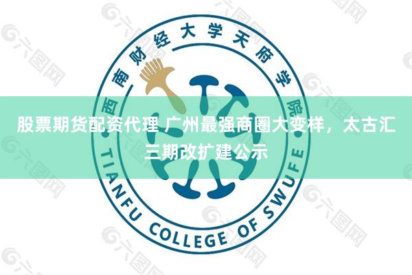 股票期货配资代理 广州最强商圈大变样，太古汇三期改扩建公示