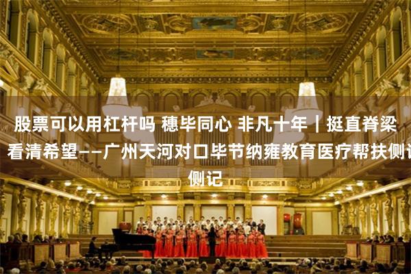股票可以用杠杆吗 穗毕同心 非凡十年｜挺直脊梁，看清希望——广州天河对口毕节纳雍教育医疗帮扶侧记