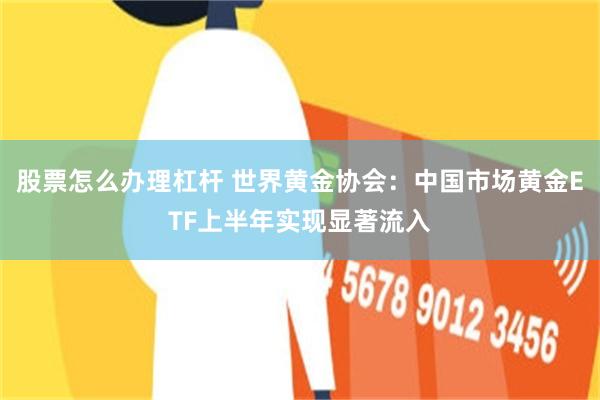 股票怎么办理杠杆 世界黄金协会：中国市场黄金ETF上半年实现显著流入